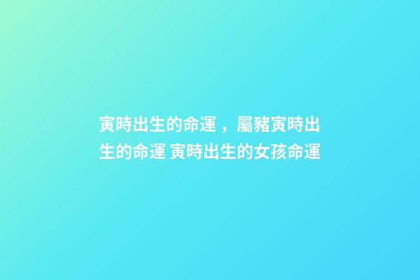 寅時出生的命運，屬豬寅時出生的命運 寅時出生的女孩命運-第1張-觀點-玄機派